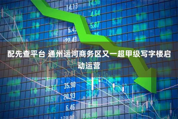 配先查平台 通州运河商务区又一超甲级写字楼启动运营