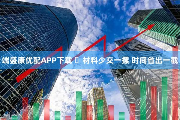 端盛康优配APP下载 ​材料少交一摞 时间省出一截