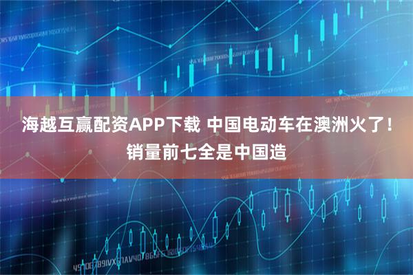 海越互赢配资APP下载 中国电动车在澳洲火了！销量前七全是中国造