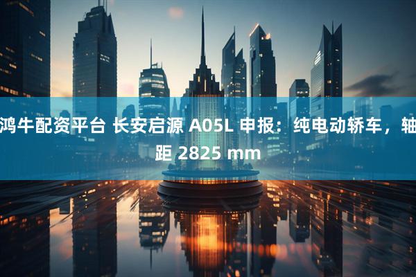 鸿牛配资平台 长安启源 A05L 申报：纯电动轿车，轴距 2825 mm