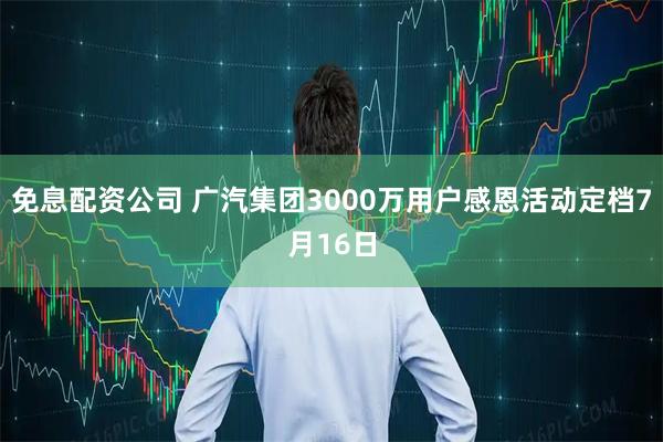 免息配资公司 广汽集团3000万用户感恩活动定档7月16日