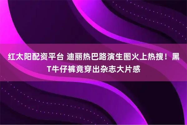 红太阳配资平台 迪丽热巴路演生图火上热搜！黑T牛仔裤竟穿出杂志大片感