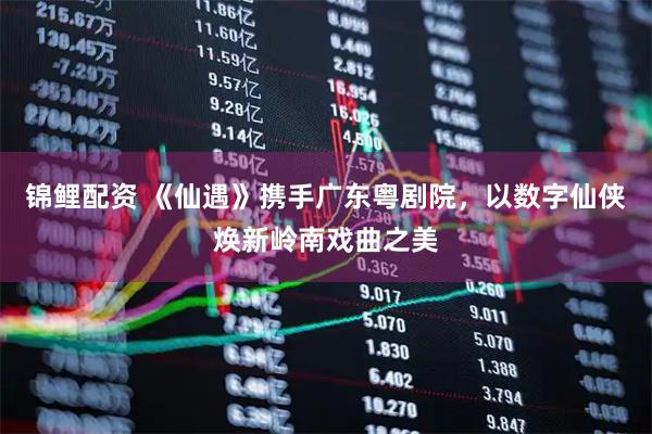 锦鲤配资 《仙遇》携手广东粤剧院,以数字仙侠焕新岭南戏曲之美