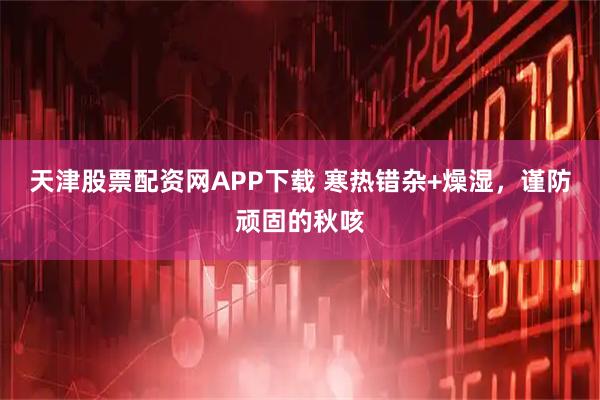 天津股票配资网APP下载 寒热错杂+燥湿，谨防顽固的秋咳